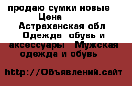 продаю сумки новые  › Цена ­ 700 - Астраханская обл. Одежда, обувь и аксессуары » Мужская одежда и обувь   